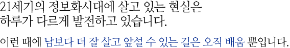 21세기의 정보화시대에 살고 있는 현실은 하루가 다르게 발전하고 있습니다. 이런 때에 남보다 더 잘 살고 앞설 수 있는 길은 오직 배움 뿐입니다.